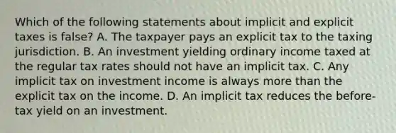 Which of the following statements about implicit and explicit taxes is false? A. The taxpayer pays an explicit tax to the taxing jurisdiction. B. An investment yielding ordinary income taxed at the regular tax rates should not have an implicit tax. C. Any implicit tax on investment income is always more than the explicit tax on the income. D. An implicit tax reduces the before-tax yield on an investment.