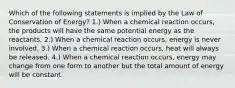 Which of the following statements is implied by the Law of Conservation of Energy? 1.) When a chemical reaction occurs, the products will have the same potential energy as the reactants. 2.) When a chemical reaction occurs, energy is never involved. 3.) When a chemical reaction occurs, heat will always be released. 4.) When a chemical reaction occurs, energy may change from one form to another but the total amount of energy will be constant.