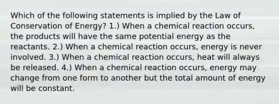 Which of the following statements is implied by the Law of Conservation of Energy? 1.) When a chemical reaction occurs, the products will have the same potential energy as the reactants. 2.) When a chemical reaction occurs, energy is never involved. 3.) When a chemical reaction occurs, heat will always be released. 4.) When a chemical reaction occurs, energy may change from one form to another but the total amount of energy will be constant.