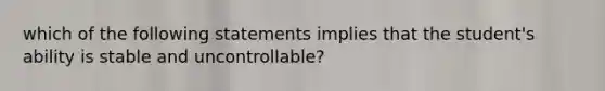 which of the following statements implies that the student's ability is stable and uncontrollable?