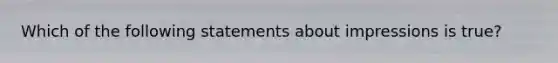 Which of the following statements about impressions is true?