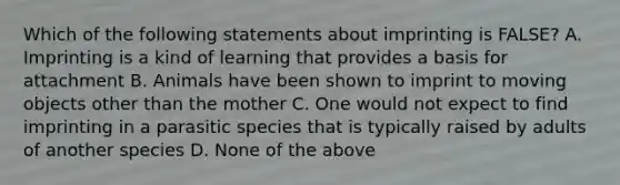 Which of the following statements about imprinting is FALSE? A. Imprinting is a kind of learning that provides a basis for attachment B. Animals have been shown to imprint to moving objects other than the mother C. One would not expect to find imprinting in a parasitic species that is typically raised by adults of another species D. None of the above