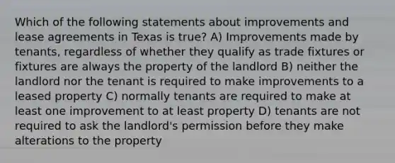 Which of the following statements about improvements and lease agreements in Texas is true? A) Improvements made by tenants, regardless of whether they qualify as trade fixtures or fixtures are always the property of the landlord B) neither the landlord nor the tenant is required to make improvements to a leased property C) normally tenants are required to make at least one improvement to at least property D) tenants are not required to ask the landlord's permission before they make alterations to the property