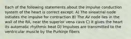 Each of the following statements about the impulse conduction system of the heart is correct except: A) The sinoatrial node initiates the impulse for contraction B) The AV node lies in the wall of the RA, near the superior vena cava C) It gives the heart its automatic rhythmic beat D) Impulses are transmitted to the ventricular muscle by the Purkinje fibers