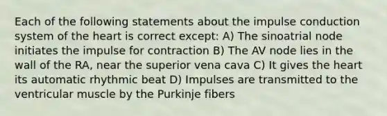 Each of the following statements about the impulse conduction system of the heart is correct except: A) The sinoatrial node initiates the impulse for contraction B) The AV node lies in the wall of the RA, near the superior vena cava C) It gives the heart its automatic rhythmic beat D) Impulses are transmitted to the ventricular muscle by the Purkinje fibers