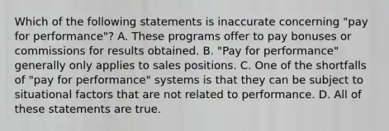 Which of the following statements is inaccurate concerning "pay for performance"? A. These programs offer to pay bonuses or commissions for results obtained. B. "Pay for performance" generally only applies to sales positions. C. One of the shortfalls of "pay for performance" systems is that they can be subject to situational factors that are not related to performance. D. All of these statements are true.