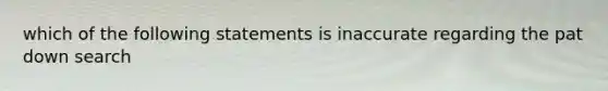 which of the following statements is inaccurate regarding the pat down search