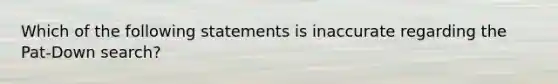 Which of the following statements is inaccurate regarding the Pat-Down search?