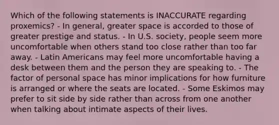 Which of the following statements is INACCURATE regarding proxemics? - In general, greater space is accorded to those of greater prestige and status. - In U.S. society, people seem more uncomfortable when others stand too close rather than too far away. - Latin Americans may feel more uncomfortable having a desk between them and the person they are speaking to. - The factor of personal space has minor implications for how furniture is arranged or where the seats are located. - Some Eskimos may prefer to sit side by side rather than across from one another when talking about intimate aspects of their lives.