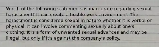 Which of the following statements is inaccurate regarding sexual harassment? It can create a hostile work environment. The harassment is considered sexual in nature whether it is verbal or physical. It can involve commenting sexually about one's clothing. It is a form of unwanted sexual advances and may be illegal, but only if it's against the company's policy.