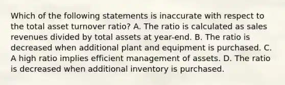 Which of the following statements is inaccurate with respect to the total asset turnover ratio? A. The ratio is calculated as sales revenues divided by total assets at year-end. B. The ratio is decreased when additional plant and equipment is purchased. C. A high ratio implies efficient management of assets. D. The ratio is decreased when additional inventory is purchased.