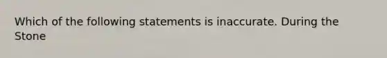 Which of the following statements is inaccurate. During the Stone