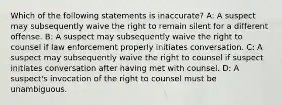 Which of the following statements is inaccurate? A: A suspect may subsequently waive the right to remain silent for a different offense. B: A suspect may subsequently waive the right to counsel if law enforcement properly initiates conversation. C: A suspect may subsequently waive the right to counsel if suspect initiates conversation after having met with counsel. D: A suspect's invocation of the right to counsel must be unambiguous.