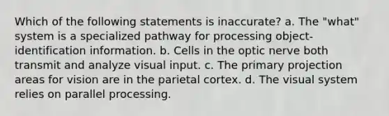 Which of the following statements is inaccurate? a. The "what" system is a specialized pathway for processing object-identification information. b. Cells in the optic nerve both transmit and analyze visual input. c. The primary projection areas for vision are in the parietal cortex. d. The visual system relies on parallel processing.