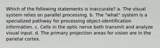 Which of the following statements is inaccurate? a. The visual system relies on parallel processing. b. The "what" system is a specialized pathway for processing object-identification information. c. Cells in the optic nerve both transmit and analyze visual input. d. The primary projection areas for vision are in the parietal cortex.