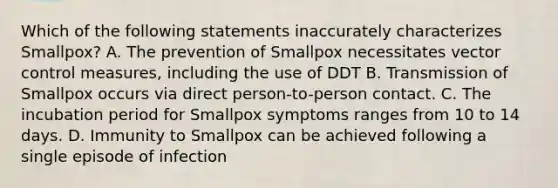 Which of the following statements inaccurately characterizes Smallpox? A. The prevention of Smallpox necessitates vector control measures, including the use of DDT B. Transmission of Smallpox occurs via direct person-to-person contact. C. The incubation period for Smallpox symptoms ranges from 10 to 14 days. D. Immunity to Smallpox can be achieved following a single episode of infection