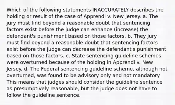 Which of the following statements INACCURATELY describes the holding or result of the case of Apprendi v. New Jersey. a. The jury must find beyond a reasonable doubt that sentencing factors exist before the judge can enhance (increase) the defendant's punishment based on those factors. b. They jury must find beyond a reasonable doubt that sentencing factors exist before the judge can decrease the defendant's punishment based on those factors. c. State sentencing guideline schemes were overturned because of the holding in Apprendi v. New Jersey. d. The Federal sentencing guideline scheme, although not overturned, was found to be advisory only and not mandatory. This means that judges should consider the guideline sentence as presumptively reasonable, but the judge does not have to follow the guideline sentence.