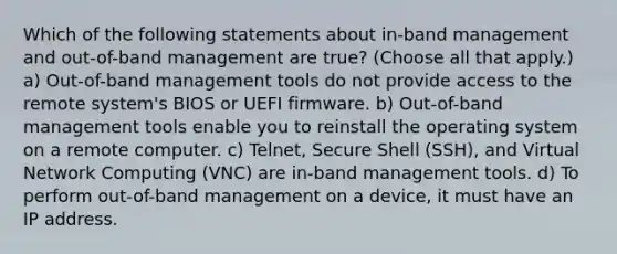 Which of the following statements about in-band management and out-of-band management are true? (Choose all that apply.) a) Out-of-band management tools do not provide access to the remote system's BIOS or UEFI firmware. b) Out-of-band management tools enable you to reinstall the operating system on a remote computer. c) Telnet, Secure Shell (SSH), and Virtual Network Computing (VNC) are in-band management tools. d) To perform out-of-band management on a device, it must have an IP address.