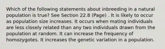 Which of the following statements about inbreeding in a natural population is true? See Section 22.8 (Page) . It is likely to occur as population size increases. It occurs when mating individuals are less closely related than any two individuals drawn from the population at random. It can increase the frequency of homozygotes. It increases the genetic variation in a population.