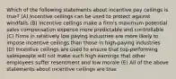 Which of the following statements about incentive pay ceilings is true? (A) Incentive ceilings can be used to protect against windfalls (B) Incentive ceilings make a firm's maximum potential sales compensation expense more predictable and controllable (C) Firms in relatively low paying industries are more likely to impose incentive ceilings than those in high-paying industries (D) Incentive ceilings are used to ensure that top-performing salespeople will not make such high earnings that other employees suffer resentment and low morale (E) All of the above statements about incentive ceilings are true