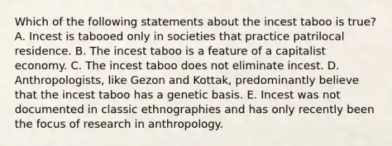 Which of the following statements about the incest taboo is true? A. Incest is tabooed only in societies that practice patrilocal residence. B. The incest taboo is a feature of a capitalist economy. C. The incest taboo does not eliminate incest. D. Anthropologists, like Gezon and Kottak, predominantly believe that the incest taboo has a genetic basis. E. Incest was not documented in classic ethnographies and has only recently been the focus of research in anthropology.