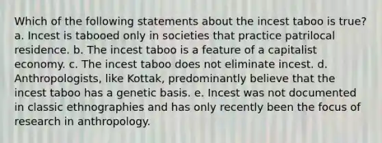 Which of the following statements about the incest taboo is true? a. Incest is tabooed only in societies that practice patrilocal residence. b. The incest taboo is a feature of a capitalist economy. c. The incest taboo does not eliminate incest. d. Anthropologists, like Kottak, predominantly believe that the incest taboo has a genetic basis. e. Incest was not documented in classic ethnographies and has only recently been the focus of research in anthropology.