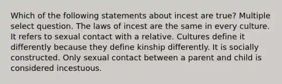 Which of the following statements about incest are true? Multiple select question. The laws of incest are the same in every culture. It refers to sexual contact with a relative. Cultures define it differently because they define kinship differently. It is socially constructed. Only sexual contact between a parent and child is considered incestuous.