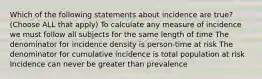 Which of the following statements about incidence are true? (Choose ALL that apply) To calculate any measure of incidence we must follow all subjects for the same length of time The denominator for incidence density is person-time at risk The denominator for cumulative incidence is total population at risk Incidence can never be greater than prevalence