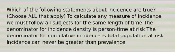 Which of the following statements about incidence are true? (Choose ALL that apply) To calculate any measure of incidence we must follow all subjects for the same length of time The denominator for incidence density is person-time at risk The denominator for cumulative incidence is total population at risk Incidence can never be greater than prevalence