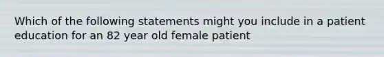 Which of the following statements might you include in a patient education for an 82 year old female patient