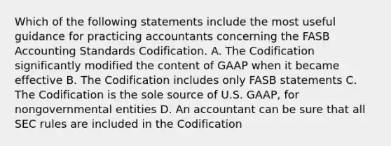 Which of the following statements include the most useful guidance for practicing accountants concerning the FASB Accounting Standards Codification. A. The Codification significantly modified the content of GAAP when it became effective B. The Codification includes only FASB statements C. The Codification is the sole source of U.S. GAAP, for nongovernmental entities D. An accountant can be sure that all SEC rules are included in the Codification