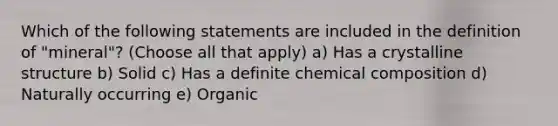 Which of the following statements are included in the definition of "mineral"? (Choose all that apply) a) Has a crystalline structure b) Solid c) Has a definite chemical composition d) Naturally occurring e) Organic