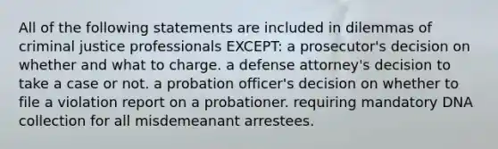 All of the following statements are included in dilemmas of criminal justice professionals EXCEPT: a prosecutor's decision on whether and what to charge. a defense attorney's decision to take a case or not. a probation officer's decision on whether to file a violation report on a probationer. requiring mandatory DNA collection for all misdemeanant arrestees.