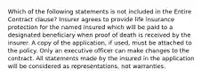 Which of the following statements is not included in the Entire Contract clause? Insurer agrees to provide life insurance protection for the named insured which will be paid to a designated beneficiary when proof of death is received by the insurer. A copy of the application, if used, must be attached to the policy. Only an executive officer can make changes to the contract. All statements made by the insured in the application will be considered as representations, not warranties.