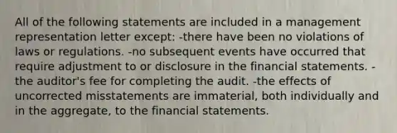 All of the following statements are included in a management representation letter except: -there have been no violations of laws or regulations. -no subsequent events have occurred that require adjustment to or disclosure in the financial statements. -the auditor's fee for completing the audit. -the effects of uncorrected misstatements are immaterial, both individually and in the aggregate, to the financial statements.