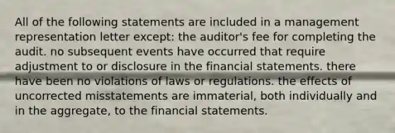 All of the following statements are included in a management representation letter except: the auditor's fee for completing the audit. no subsequent events have occurred that require adjustment to or disclosure in the <a href='https://www.questionai.com/knowledge/kFBJaQCz4b-financial-statements' class='anchor-knowledge'>financial statements</a>. there have been no violations of laws or regulations. the effects of uncorrected misstatements are immaterial, both individually and in the aggregate, to the financial statements.