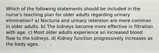 Which of the following statements should be included in the nurse's teaching plan for older adults regarding urinary elimination? a) Nocturia and urinary retention are more common in older adults. b) The kidneys become more effective in filtration with age. c) Most older adults experience an increased blood flow to the kidneys. d) Kidney function progressively increases as the body ages.