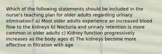 Which of the following statements should be included in the nurse's teaching plan for older adults regarding urinary elimination? a) Most older adults experience an increased blood flow to the kidneys b) Nocturia and urinary retention is more common in older adults c) Kidney function progressively increases as the body ages d) The kidneys become more effective in filtration with age