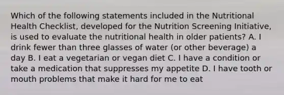 Which of the following statements included in the Nutritional Health Checklist, developed for the Nutrition Screening Initiative, is used to evaluate the nutritional health in older patients? A. I drink fewer than three glasses of water (or other beverage) a day B. I eat a vegetarian or vegan diet C. I have a condition or take a medication that suppresses my appetite D. I have tooth or mouth problems that make it hard for me to eat