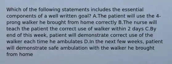 Which of the following statements includes the essential components of a well written goal? A.The patient will use the 4-prong walker he brought from home correctly B.The nurse will teach the patient the correct use of walker within 2 days C.By end of this week, patient will demonstrate correct use of the walker each time he ambulates D.In the next few weeks, patient will demonstrate safe ambulation with the walker he brought from home