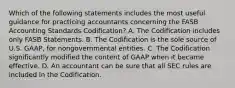 Which of the following statements includes the most useful guidance for practicing accountants concerning the FASB Accounting Standards Codification? A. The Codification includes only FASB Statements. B. The Codification is the sole source of U.S. GAAP, for nongovernmental entities. C. The Codification significantly modified the content of GAAP when it became effective. D. An accountant can be sure that all SEC rules are included in the Codification.