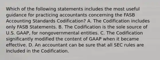 Which of the following statements includes the most useful guidance for practicing accountants concerning the FASB Accounting Standards Codification? A. The Codification includes only FASB Statements. B. The Codification is the sole source of U.S. GAAP, for nongovernmental entities. C. The Codification significantly modified the content of GAAP when it became effective. D. An accountant can be sure that all SEC rules are included in the Codification.