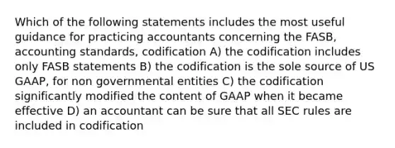 Which of the following statements includes the most useful guidance for practicing accountants concerning the FASB, accounting standards, codification A) the codification includes only FASB statements B) the codification is the sole source of US GAAP, for non governmental entities C) the codification significantly modified the content of GAAP when it became effective D) an accountant can be sure that all SEC rules are included in codification