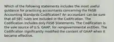 Which of the following statements includes the most useful guidance for practicing accountants concerning the FASB Accounting Standards Codification? An accountant can be sure that all SEC rules are included in the Codification. The Codification includes only FASB Statements. The Codification is the sole source of U.S. GAAP, for nongovernmental entities. The Codification significantly modified the content of GAAP when it became effective.