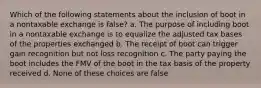 Which of the following statements about the inclusion of boot in a nontaxable exchange is false? a. The purpose of including boot in a nontaxable exchange is to equalize the adjusted tax bases of the properties exchanged b. The receipt of boot can trigger gain recognition but not loss recognition c. The party paying the boot includes the FMV of the boot in the tax basis of the property received d. None of these choices are false