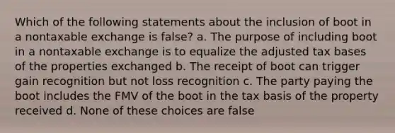 Which of the following statements about the inclusion of boot in a nontaxable exchange is false? a. The purpose of including boot in a nontaxable exchange is to equalize the adjusted tax bases of the properties exchanged b. The receipt of boot can trigger gain recognition but not loss recognition c. The party paying the boot includes the FMV of the boot in the tax basis of the property received d. None of these choices are false