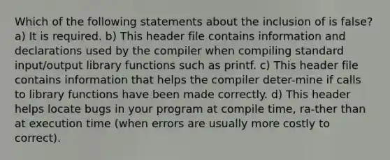 Which of the following statements about the inclusion of is false? a) It is required. b) This header file contains information and declarations used by the compiler when compiling standard input/output library functions such as printf. c) This header file contains information that helps the compiler deter-mine if calls to library functions have been made correctly. d) This header helps locate bugs in your program at compile time, ra-ther than at execution time (when errors are usually more costly to correct).