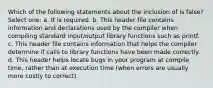 Which of the following statements about the inclusion of is false? Select one: a. It is required. b. This header file contains information and declarations used by the compiler when compiling standard input/output library functions such as printf. c. This header file contains information that helps the compiler determine if calls to library functions have been made correctly. d. This header helps locate bugs in your program at compile time, rather than at execution time (when errors are usually more costly to correct).