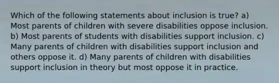 Which of the following statements about inclusion is true? a) Most parents of children with severe disabilities oppose inclusion. b) Most parents of students with disabilities support inclusion. c) Many parents of children with disabilities support inclusion and others oppose it. d) Many parents of children with disabilities support inclusion in theory but most oppose it in practice.