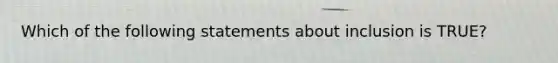 Which of the following statements about inclusion is TRUE?